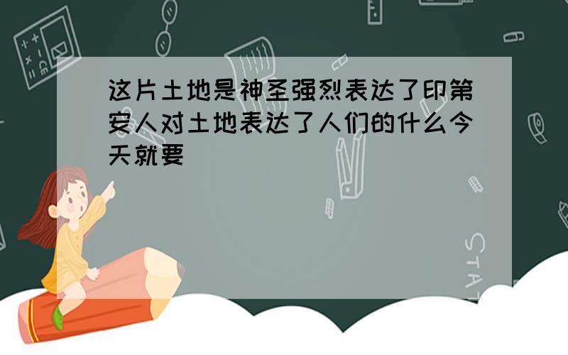 这片土地是神圣强烈表达了印第安人对土地表达了人们的什么今天就要