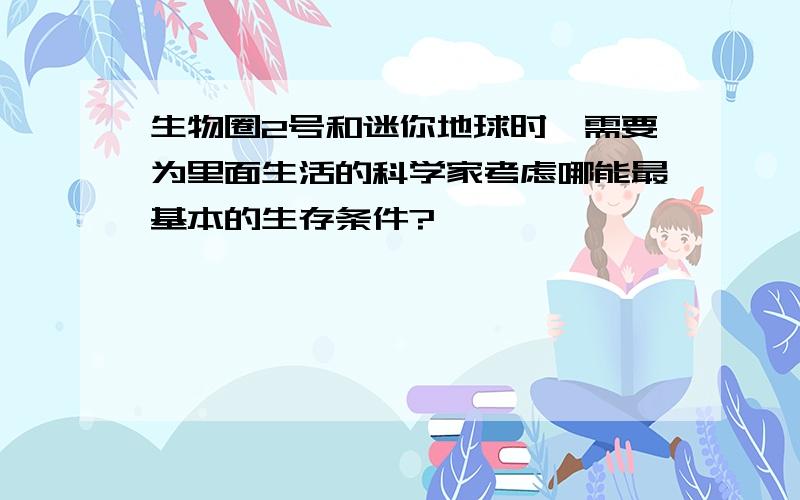 生物圈2号和迷你地球时,需要为里面生活的科学家考虑哪能最基本的生存条件?