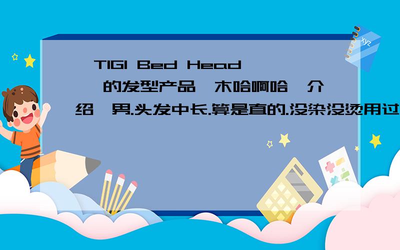 【TIGI Bed Head 】的发型产品,木哈啊哈【介绍】男.头发中长.算是直的.没染没烫用过发泥,啫喱水,还有摩丝.3个效果都不明显,头发一会就乱了..只有啫喱水能够定型,但是副作用太大,也不自然.【