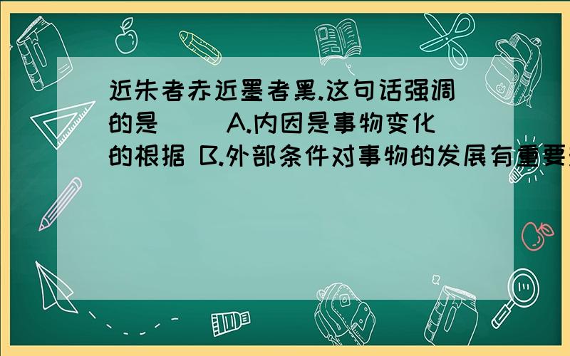 近朱者赤近墨者黑.这句话强调的是（） A.内因是事物变化的根据 B.外部条件对事物的发展有重要影响 C.外因通过内因而起作用 D.内因和外因共同推动事物发展 但我觉得是C,不太明白这道题,