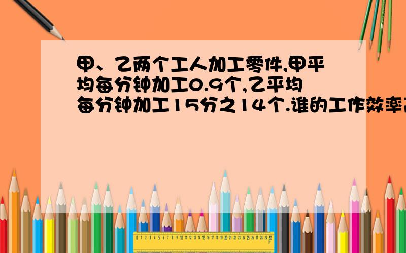 甲、乙两个工人加工零件,甲平均每分钟加工0.9个,乙平均每分钟加工15分之14个.谁的工作效率高些?