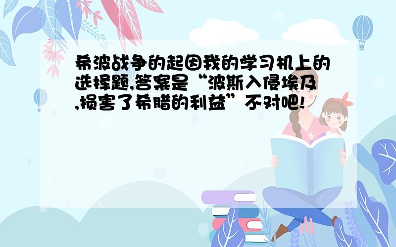 希波战争的起因我的学习机上的选择题,答案是“波斯入侵埃及,损害了希腊的利益”不对吧!