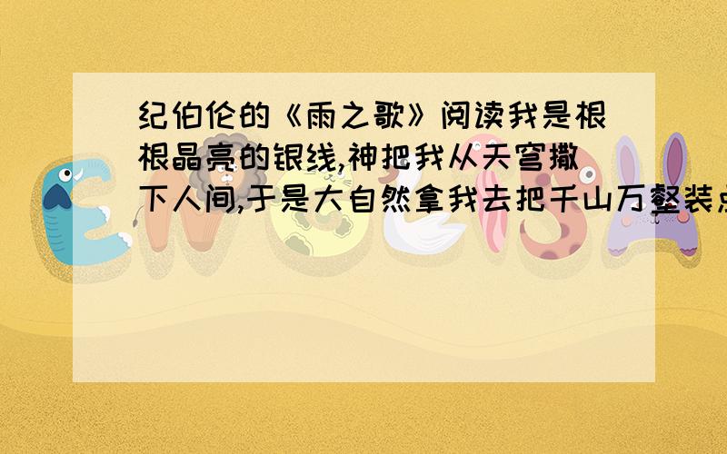 纪伯伦的《雨之歌》阅读我是根根晶亮的银线,神把我从天穹撒下人间,于是大自然拿我去把千山万壑装点.我是颗颗璀璨的珍珠,从阿施塔特女神王冠上散落下来,于是清晨的女儿把我偷去,用以