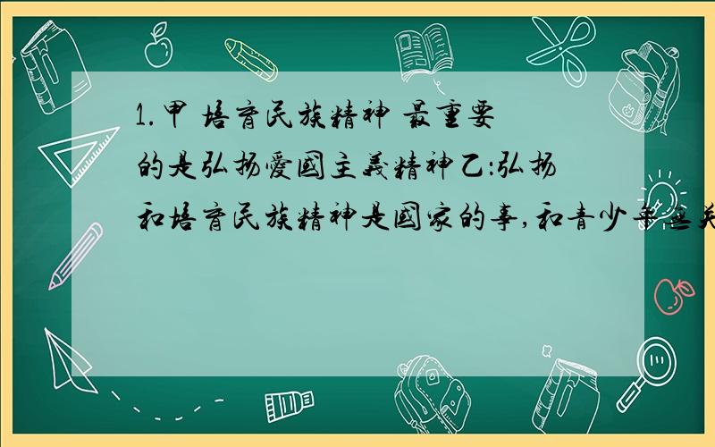 1.甲 培育民族精神 最重要的是弘扬爱国主义精神乙：弘扬和培育民族精神是国家的事,和青少年无关2.甲：我们在科技方面已经领先世界,不需要学习外国了乙：我们能取得如此巨大的科技成