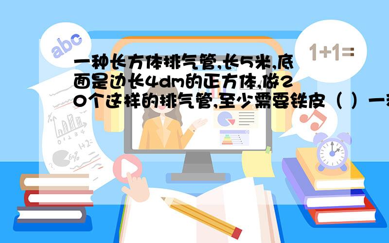 一种长方体排气管,长5米,底面是边长4dm的正方体,做20个这样的排气管,至少需要铁皮（ ）一种长方体排气管,长5米,底面是边长4dm的正方体,做20个这样的排气管,至少需要铁皮（ ）平方米.