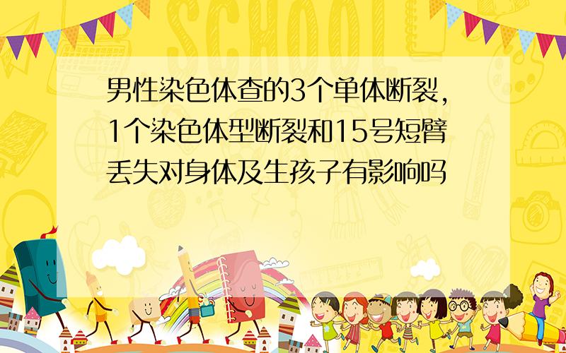 男性染色体查的3个单体断裂,1个染色体型断裂和15号短臂丢失对身体及生孩子有影响吗