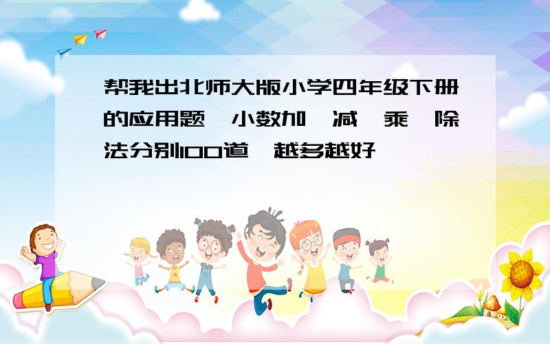 帮我出北师大版小学四年级下册的应用题,小数加,减,乘,除法分别100道,越多越好,