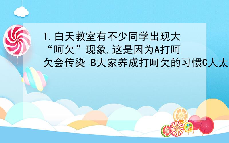 1.白天教室有不少同学出现大“呵欠”现象,这是因为A打呵欠会传染 B大家养成打呵欠的习惯C人太多,氧气多,二氧化碳是该 D室内二氧化碳浓度高2.肌肉注射某种药物,如果做跟踪调查,则最终可