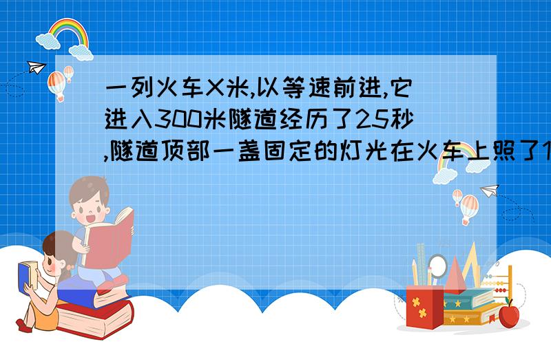 一列火车X米,以等速前进,它进入300米隧道经历了25秒,隧道顶部一盏固定的灯光在火车上照了10秒,求X要一元一次方程!