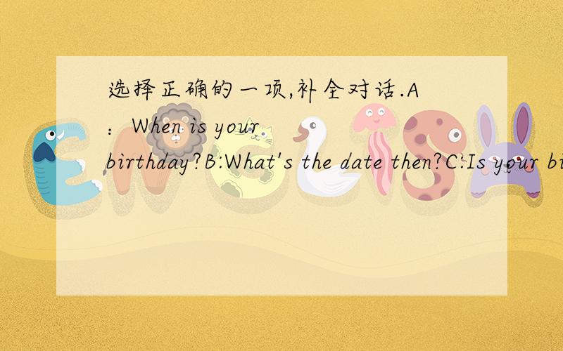 选择正确的一项,补全对话.A：When is your birthday?B:What's the date then?C:Is your birthday in August,too?D:Whose birthday is in December?E:What day is it today?(1 )It's Monday.(2 )It's In August.(3 )It'sAugust 15.(4 )No,My birthday is in