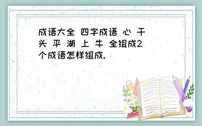 成语大全 四字成语 心 干 头 平 湖 上 牛 全组成2个成语怎样组成,