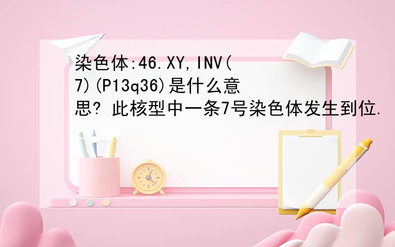 染色体:46.XY,INV(7)(P13q36)是什么意思? 此核型中一条7号染色体发生到位. 是什么意思?能治疗吗?这种会影响生育吗?还有如果怀上了,会导致容易流产吗?对孩子健康有影响吗/