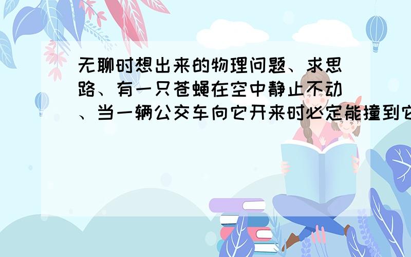 无聊时想出来的物理问题、求思路、有一只苍蝇在空中静止不动、当一辆公交车向它开来时必定能撞到它（这是必然的）、若假设它在一辆静止的公交车里也是悬空不动（此时的苍蝇不碰到