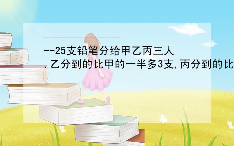 ----------------25支铅笔分给甲乙丙三人,乙分到的比甲的一半多3支,丙分到的比乙的一半多3支.问：甲、乙、丙各分到几只?（（上）这个列方程和设就行了）甲、乙、丙、丁4人共做零件325个.如