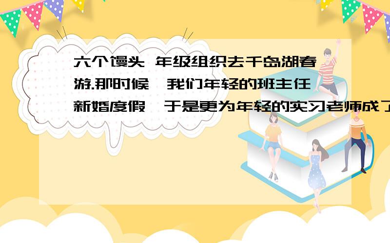 六个馒头 年级组织去千岛湖春游.那时候,我们年轻的班主任新婚度假,于是更为年轻的实习老师成了我们班的带队老师.实习老师一宣布这个令人满意的消息,教室马上为大家的喧闹声所炸响.同