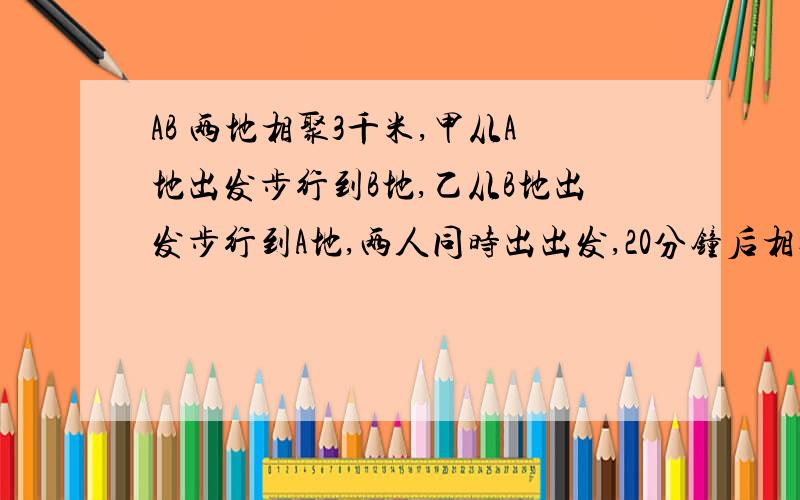 AB 两地相聚3千米,甲从A地出发步行到B地,乙从B地出发步行到A地,两人同时出出发,20分钟后相遇,半小时后,甲所余路程为乙所余路程的2倍,