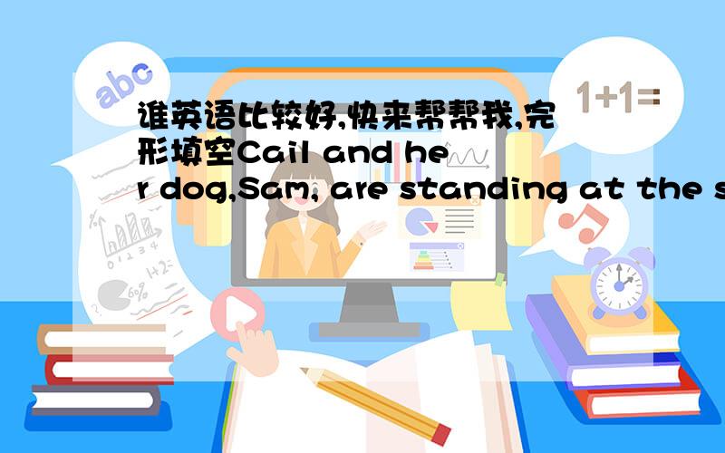 谁英语比较好,快来帮帮我,完形填空Cail and her dog,Sam, are standing at the street corner.They're waiting for the catsto go by. They want to go (1) the street .She is waiting for Sam to decide when they should cross.  (2) blind people us