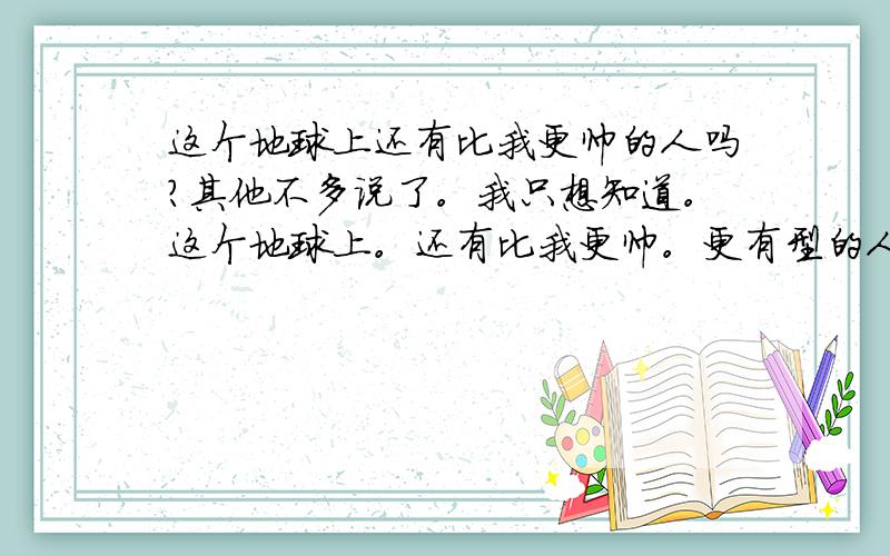 这个地球上还有比我更帅的人吗?其他不多说了。我只想知道。这个地球上。还有比我更帅。更有型的人类存在吗？