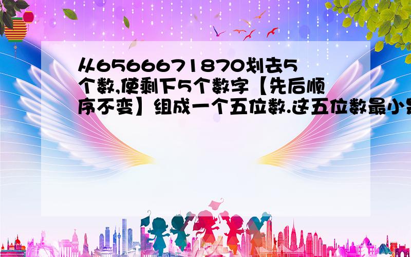 从6566671870划去5个数,使剩下5个数字【先后顺序不变】组成一个五位数.这五位数最小是多少?最大是多少