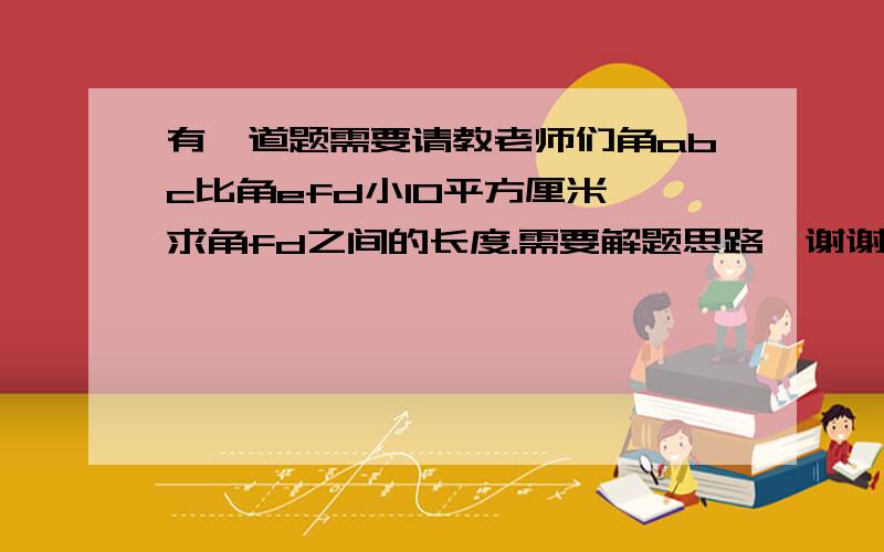 有一道题需要请教老师们角abc比角efd小10平方厘米,求角fd之间的长度.需要解题思路,谢谢老师们了我要修正一下题目——正确的题目应是：角abe比角efd小10平方厘米.（后面的不变）