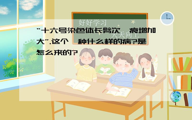 “十六号染色体长臂次缢痕增加大”.这个一种什么样的病?是怎么来的?