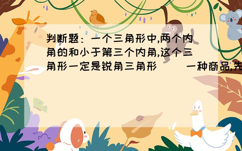 判断题：一个三角形中,两个内角的和小于第三个内角,这个三角形一定是锐角三角形（ ）一种商品,先降价20%,后又提价20%,现价比原价低（ ）一个鸡蛋大约500克 （ ）半径是2厘米的圆,它的周