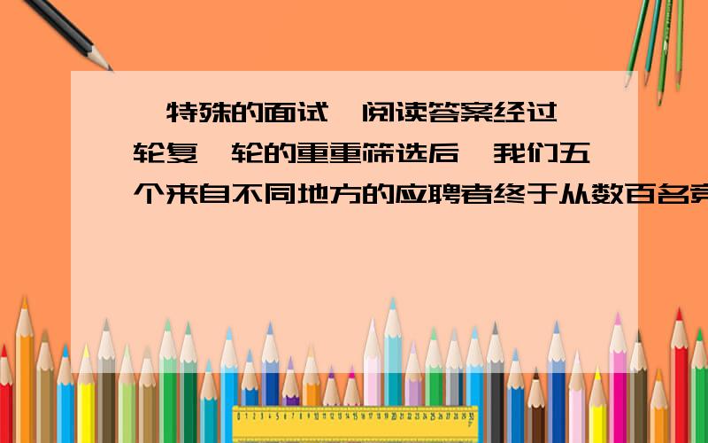 《特殊的面试》阅读答案经过一轮复一轮的重重筛选后,我们五个来自不同地方的应聘者终于从数百名竞争对手中像大浪淘沙一般脱颖而出,成为进入最后一轮面试的佼佼者.我们这五个人可以