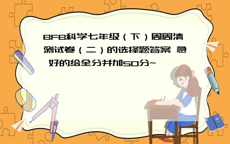 BFB科学七年级（下）周周清测试卷（二）的选择题答案 急 好的给全分并加50分~