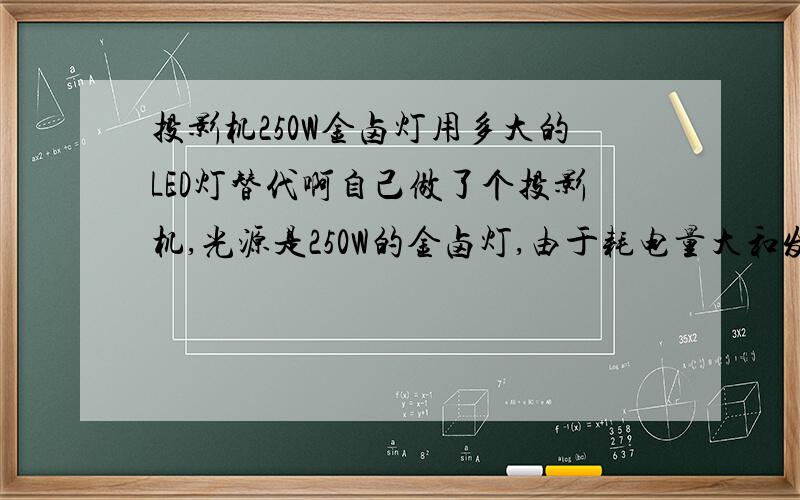 投影机250W金卤灯用多大的LED灯替代啊自己做了个投影机,光源是250W的金卤灯,由于耗电量大和发热高等缺点,所以想改为LED的光源,请有经验的高人赐教,更换多大的LED灯珠?自己组装LED灯珠最好,