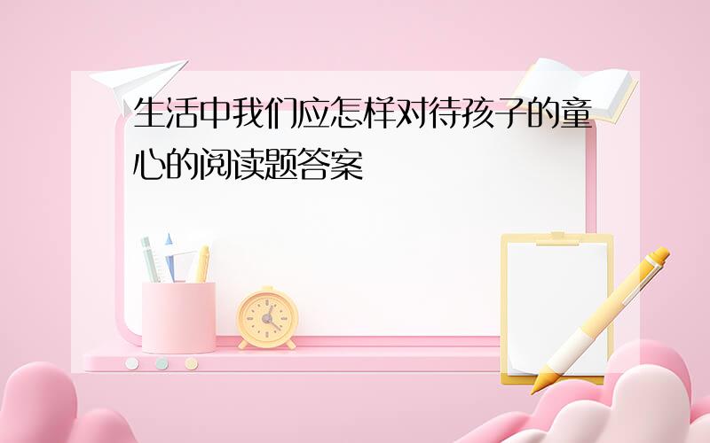 生活中我们应怎样对待孩子的童心的阅读题答案