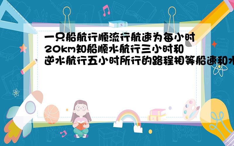 一只船航行顺流行航速为每小时20km知船顺水航行三小时和逆水航行五小时所行的路程相等船速和水速分别为多