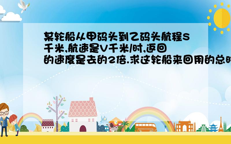 某轮船从甲码头到乙码头航程S千米,航速是V千米/时,返回的速度是去的2倍.求这轮船来回用的总时间是多少