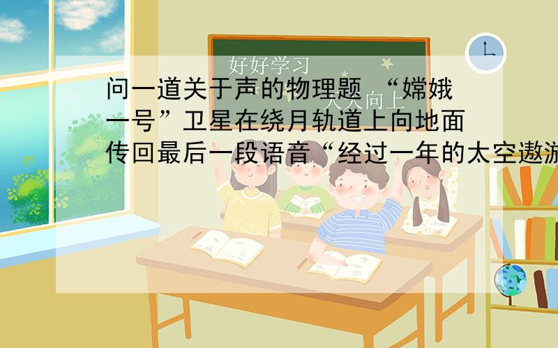 问一道关于声的物理题 “嫦娥一号”卫星在绕月轨道上向地面传回最后一段语音“经过一年的太空遨游,我的任务已经结束,……”这段语音是通过____________传回地球的.