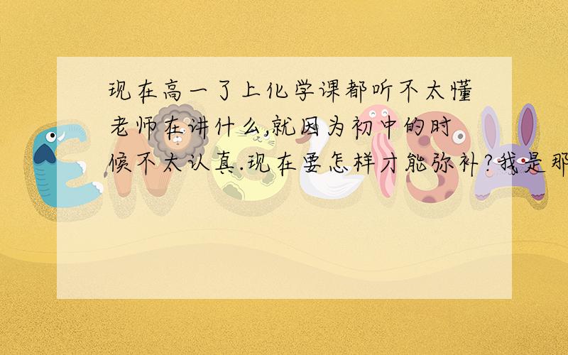 现在高一了上化学课都听不太懂老师在讲什么,就因为初中的时候不太认真.现在要怎样才能弥补?我是那种连哪些化合物是沉淀哪些化合物不是沉淀都不知道的程度,