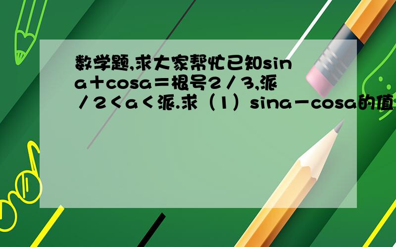 数学题,求大家帮忙已知sina＋cosa＝根号2／3,派／2＜a＜派.求（1）sina－cosa的值（2）Cos3a－sin3a的值