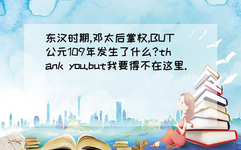 东汉时期,邓太后掌权,BUT公元109年发生了什么?thank you.but我要得不在这里.