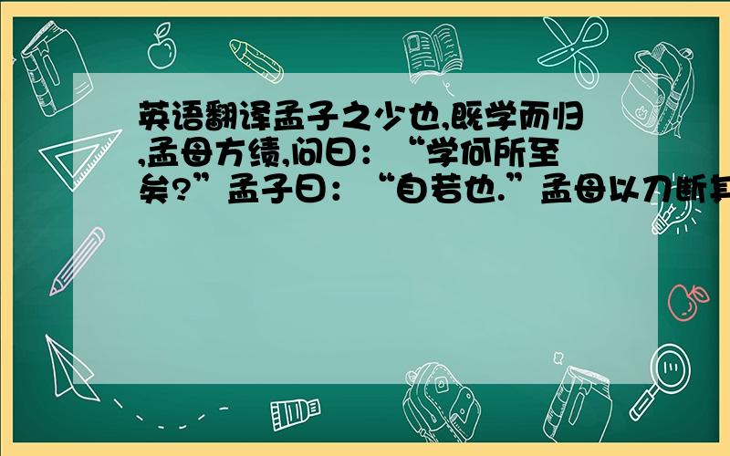 英语翻译孟子之少也,既学而归,孟母方绩,问曰：“学何所至矣?”孟子曰：“自若也.”孟母以刀断其织也.孟子惧而问其故.孟母曰：“子之废学,吾若短其织也.夫君子学以立名,问则广知,是以