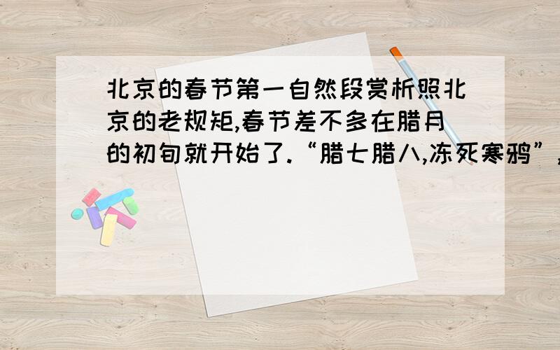 北京的春节第一自然段赏析照北京的老规矩,春节差不多在腊月的初旬就开始了.“腊七腊八,冻死寒鸦”,这是一年里最冷的时候.在腊八这天,家家都熬腊八粥.粥是用各种米,各种豆,与各种干果