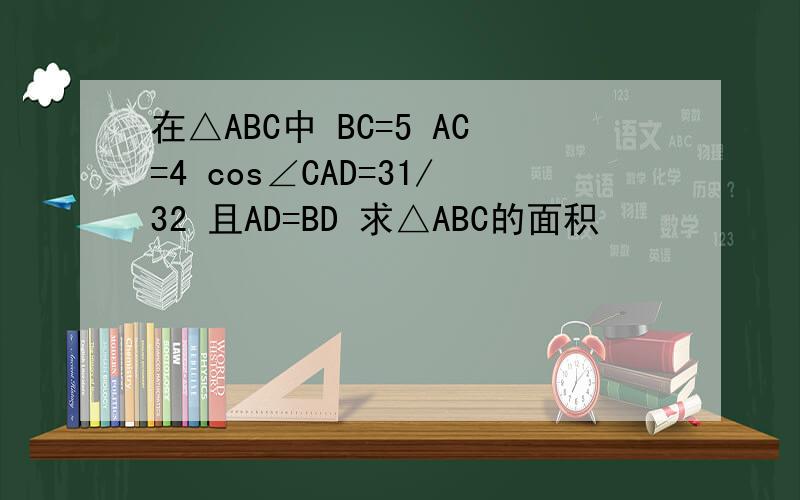 在△ABC中 BC=5 AC=4 cos∠CAD=31/32 且AD=BD 求△ABC的面积