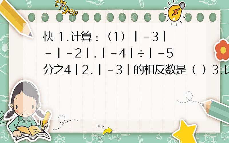 快 1.计算：（1）|-3|-|-2|.|-4|÷|-5分之4|2.|-3|的相反数是（ ）3.比较大小-6分之5（ ）-7分之6 0（ ）|-10又2分之1|