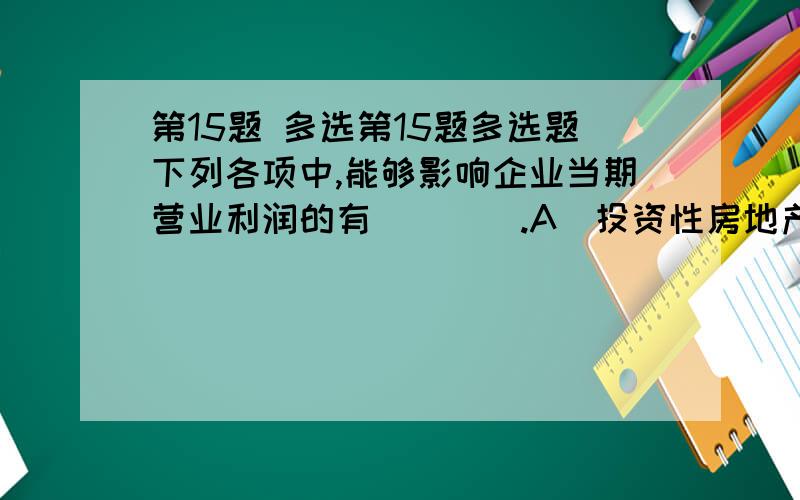 第15题 多选第15题多选题下列各项中,能够影响企业当期营业利润的有（　　）.A．投资性房地产的租金收入B．出售投资性房地产产生的净收益C．期末采用公允价值模式计量的投资性房地产的