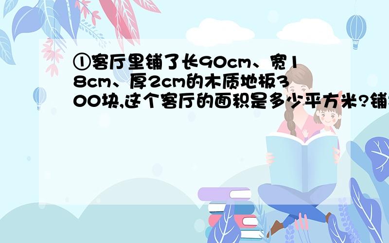 ①客厅里铺了长90cm、宽18cm、厚2cm的木质地板300块,这个客厅的面积是多少平方米?铺地板至少用了木材多少立方米?②棱长为20厘米的正方体容器内装满了水,把这些水倒入长40厘米,宽10厘米的水