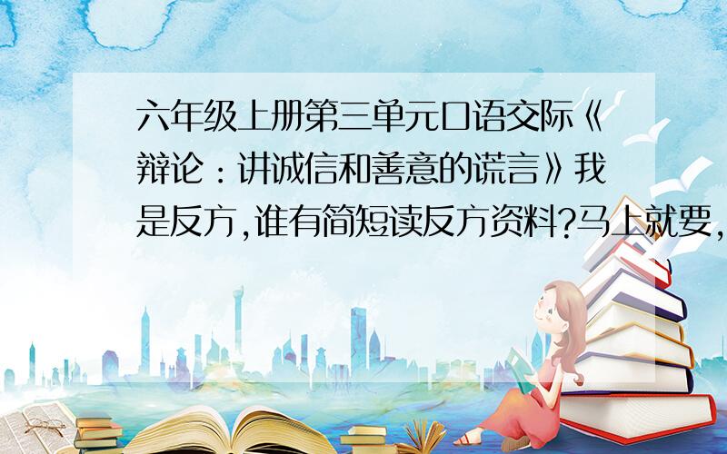 六年级上册第三单元口语交际《辩论：讲诚信和善意的谎言》我是反方,谁有简短读反方资料?马上就要,