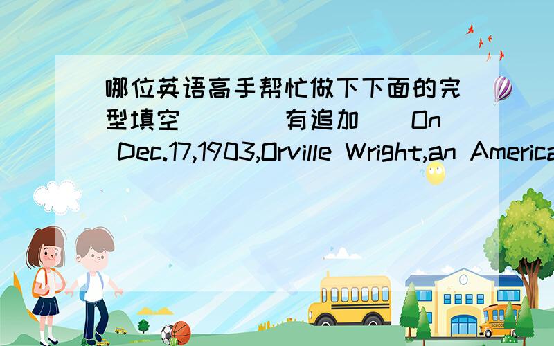 哪位英语高手帮忙做下下面的完型填空````有追加``On Dec.17,1903,Orville Wright,an American,flew safely in a heavier-than-air machine for 12 seconds.He and his brother Wilbour had made a lot of(1)___and had taken immense trouble to st