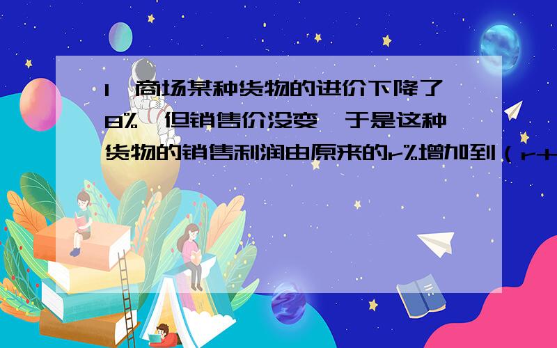 1,商场某种货物的进价下降了8%,但销售价没变,于是这种货物的销售利润由原来的r%增加到（r+10）%,那r的值等于?2,若方程x^3-x+1=0在区间（a,b)（a,b是整数,且b-a=1)上有一根,则a+b=?