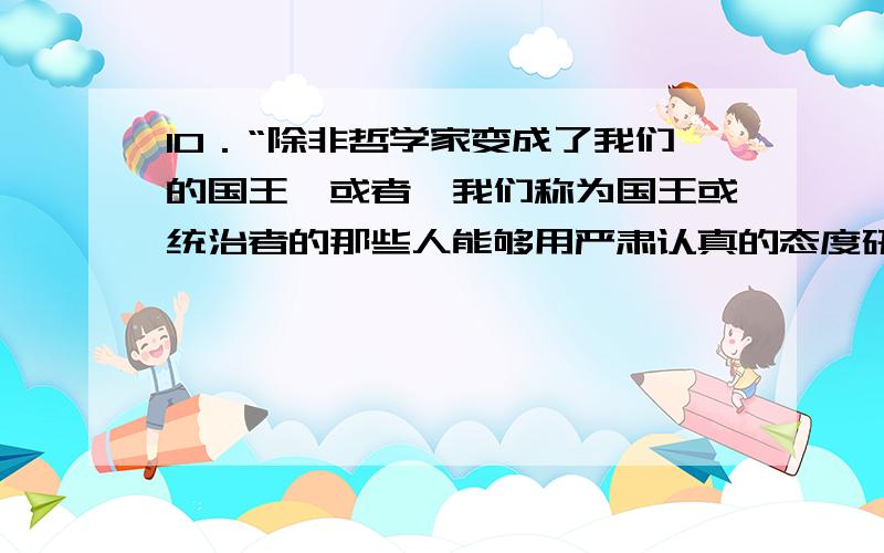 10．“除非哲学家变成了我们的国王,或者,我们称为国王或统治者的那些人能够用严肃认真的态度研究哲学,使得哲学和政治这两件事情结合起来,而把那些只搞政治而不研究哲学和只研究哲学