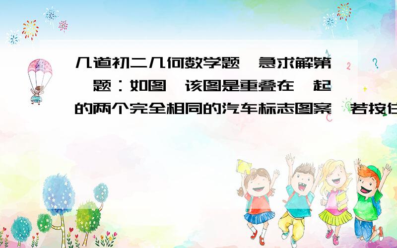 几道初二几何数学题,急求解第一题：如图,该图是重叠在一起的两个完全相同的汽车标志图案,若按住下面的图案不动,将上面的图案绕点O顺时针旋转,至少旋转______°角后,两张图案构成的新图