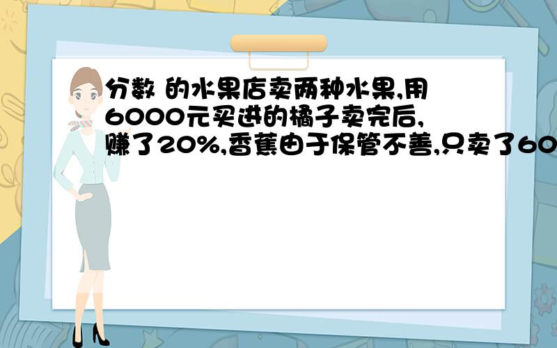 分数 的水果店卖两种水果,用6000元买进的橘子卖完后,赚了20%,香蕉由于保管不善,只卖了6000元,赔了25%,这两种水果总体算是赔了还是赚了?赔了百分之多少或是赚了百分之多少?要不然不采纳.要