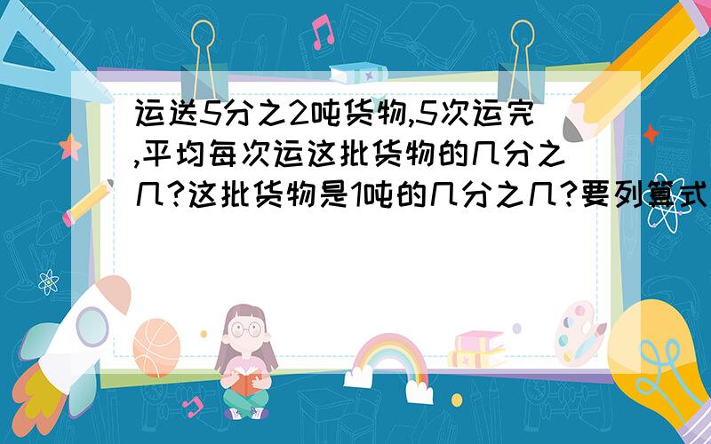 运送5分之2吨货物,5次运完,平均每次运这批货物的几分之几?这批货物是1吨的几分之几?要列算式!