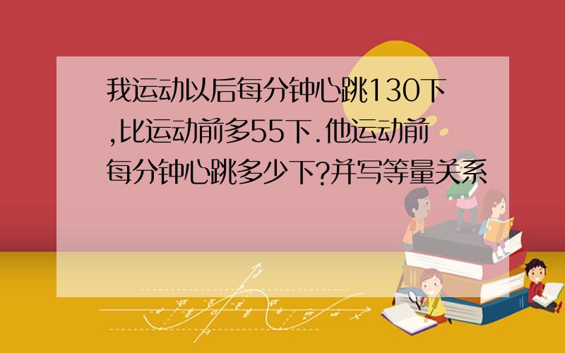 我运动以后每分钟心跳130下,比运动前多55下.他运动前每分钟心跳多少下?并写等量关系